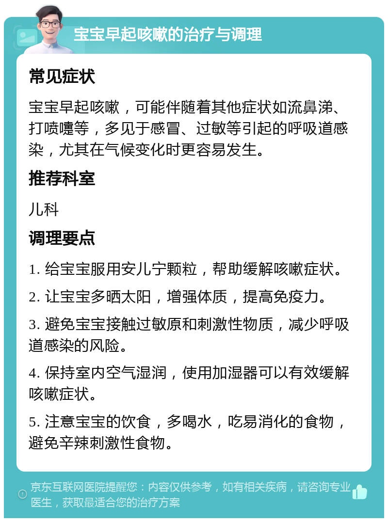 宝宝早起咳嗽的治疗与调理 常见症状 宝宝早起咳嗽，可能伴随着其他症状如流鼻涕、打喷嚏等，多见于感冒、过敏等引起的呼吸道感染，尤其在气候变化时更容易发生。 推荐科室 儿科 调理要点 1. 给宝宝服用安儿宁颗粒，帮助缓解咳嗽症状。 2. 让宝宝多晒太阳，增强体质，提高免疫力。 3. 避免宝宝接触过敏原和刺激性物质，减少呼吸道感染的风险。 4. 保持室内空气湿润，使用加湿器可以有效缓解咳嗽症状。 5. 注意宝宝的饮食，多喝水，吃易消化的食物，避免辛辣刺激性食物。