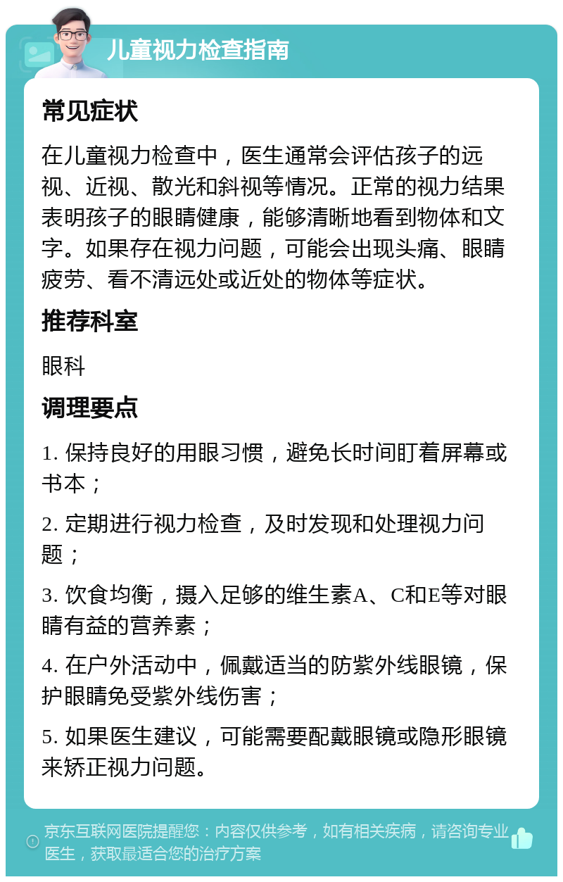 儿童视力检查指南 常见症状 在儿童视力检查中，医生通常会评估孩子的远视、近视、散光和斜视等情况。正常的视力结果表明孩子的眼睛健康，能够清晰地看到物体和文字。如果存在视力问题，可能会出现头痛、眼睛疲劳、看不清远处或近处的物体等症状。 推荐科室 眼科 调理要点 1. 保持良好的用眼习惯，避免长时间盯着屏幕或书本； 2. 定期进行视力检查，及时发现和处理视力问题； 3. 饮食均衡，摄入足够的维生素A、C和E等对眼睛有益的营养素； 4. 在户外活动中，佩戴适当的防紫外线眼镜，保护眼睛免受紫外线伤害； 5. 如果医生建议，可能需要配戴眼镜或隐形眼镜来矫正视力问题。