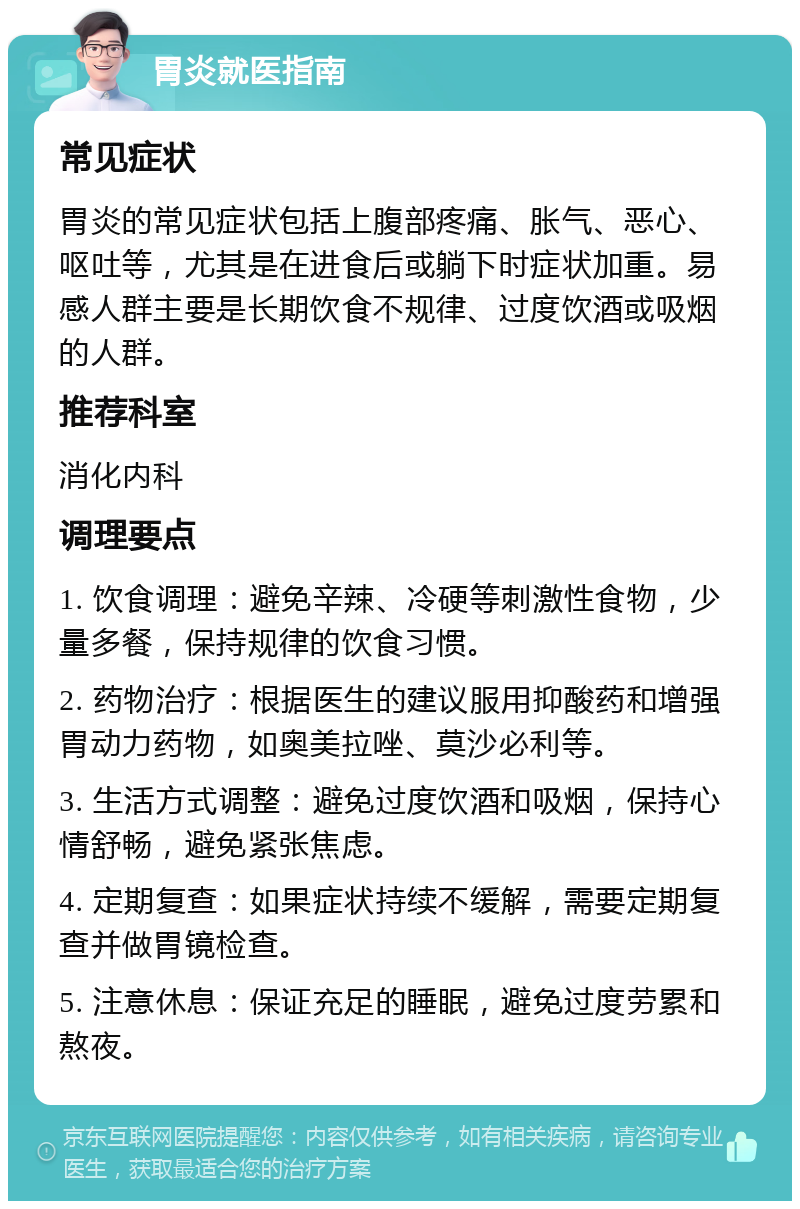 胃炎就医指南 常见症状 胃炎的常见症状包括上腹部疼痛、胀气、恶心、呕吐等，尤其是在进食后或躺下时症状加重。易感人群主要是长期饮食不规律、过度饮酒或吸烟的人群。 推荐科室 消化内科 调理要点 1. 饮食调理：避免辛辣、冷硬等刺激性食物，少量多餐，保持规律的饮食习惯。 2. 药物治疗：根据医生的建议服用抑酸药和增强胃动力药物，如奥美拉唑、莫沙必利等。 3. 生活方式调整：避免过度饮酒和吸烟，保持心情舒畅，避免紧张焦虑。 4. 定期复查：如果症状持续不缓解，需要定期复查并做胃镜检查。 5. 注意休息：保证充足的睡眠，避免过度劳累和熬夜。