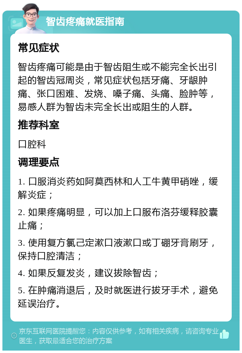 智齿疼痛就医指南 常见症状 智齿疼痛可能是由于智齿阻生或不能完全长出引起的智齿冠周炎，常见症状包括牙痛、牙龈肿痛、张口困难、发烧、嗓子痛、头痛、脸肿等，易感人群为智齿未完全长出或阻生的人群。 推荐科室 口腔科 调理要点 1. 口服消炎药如阿莫西林和人工牛黄甲硝唑，缓解炎症； 2. 如果疼痛明显，可以加上口服布洛芬缓释胶囊止痛； 3. 使用复方氯己定漱口液漱口或丁硼牙膏刷牙，保持口腔清洁； 4. 如果反复发炎，建议拔除智齿； 5. 在肿痛消退后，及时就医进行拔牙手术，避免延误治疗。