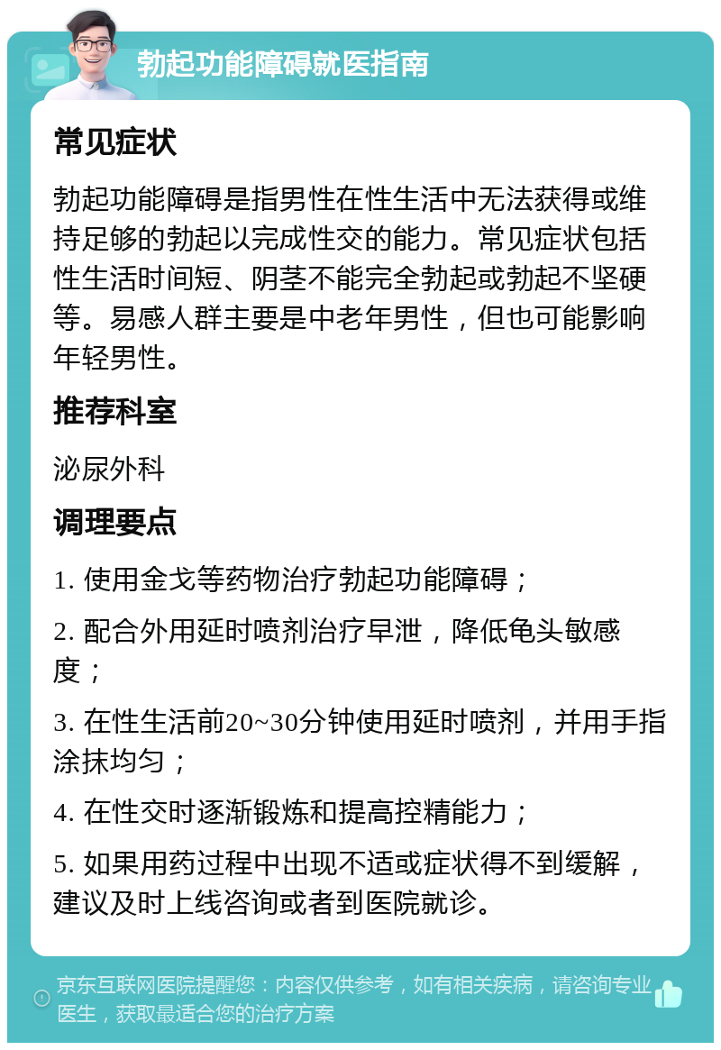 勃起功能障碍就医指南 常见症状 勃起功能障碍是指男性在性生活中无法获得或维持足够的勃起以完成性交的能力。常见症状包括性生活时间短、阴茎不能完全勃起或勃起不坚硬等。易感人群主要是中老年男性，但也可能影响年轻男性。 推荐科室 泌尿外科 调理要点 1. 使用金戈等药物治疗勃起功能障碍； 2. 配合外用延时喷剂治疗早泄，降低龟头敏感度； 3. 在性生活前20~30分钟使用延时喷剂，并用手指涂抹均匀； 4. 在性交时逐渐锻炼和提高控精能力； 5. 如果用药过程中出现不适或症状得不到缓解，建议及时上线咨询或者到医院就诊。