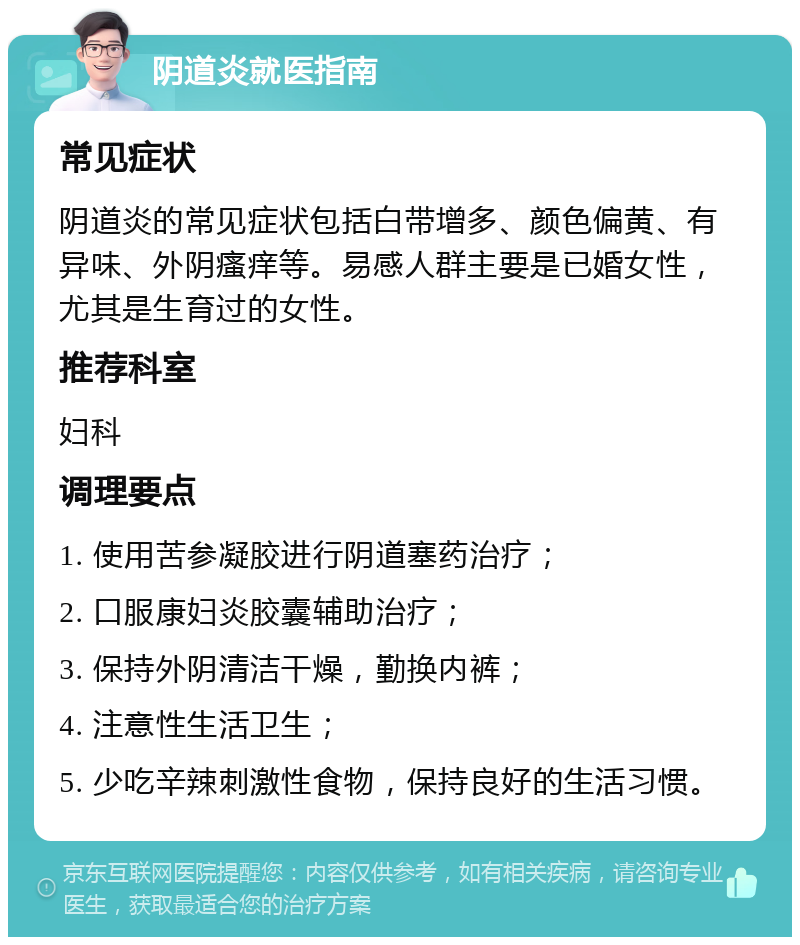 阴道炎就医指南 常见症状 阴道炎的常见症状包括白带增多、颜色偏黄、有异味、外阴瘙痒等。易感人群主要是已婚女性，尤其是生育过的女性。 推荐科室 妇科 调理要点 1. 使用苦参凝胶进行阴道塞药治疗； 2. 口服康妇炎胶囊辅助治疗； 3. 保持外阴清洁干燥，勤换内裤； 4. 注意性生活卫生； 5. 少吃辛辣刺激性食物，保持良好的生活习惯。