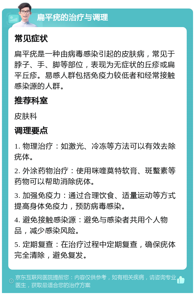 扁平疣的治疗与调理 常见症状 扁平疣是一种由病毒感染引起的皮肤病，常见于脖子、手、脚等部位，表现为无症状的丘疹或扁平丘疹。易感人群包括免疫力较低者和经常接触感染源的人群。 推荐科室 皮肤科 调理要点 1. 物理治疗：如激光、冷冻等方法可以有效去除疣体。 2. 外涂药物治疗：使用咪喹莫特软膏、斑螯素等药物可以帮助消除疣体。 3. 加强免疫力：通过合理饮食、适量运动等方式提高身体免疫力，预防病毒感染。 4. 避免接触感染源：避免与感染者共用个人物品，减少感染风险。 5. 定期复查：在治疗过程中定期复查，确保疣体完全清除，避免复发。