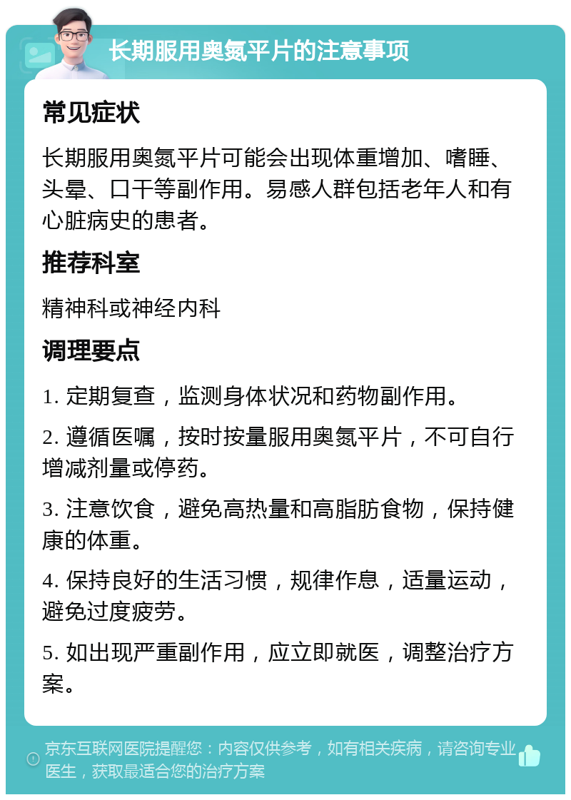 长期服用奥氮平片的注意事项 常见症状 长期服用奥氮平片可能会出现体重增加、嗜睡、头晕、口干等副作用。易感人群包括老年人和有心脏病史的患者。 推荐科室 精神科或神经内科 调理要点 1. 定期复查，监测身体状况和药物副作用。 2. 遵循医嘱，按时按量服用奥氮平片，不可自行增减剂量或停药。 3. 注意饮食，避免高热量和高脂肪食物，保持健康的体重。 4. 保持良好的生活习惯，规律作息，适量运动，避免过度疲劳。 5. 如出现严重副作用，应立即就医，调整治疗方案。