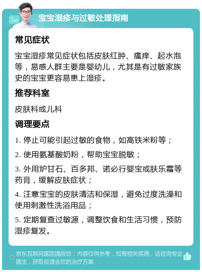 宝宝湿疹与过敏处理指南 常见症状 宝宝湿疹常见症状包括皮肤红肿、瘙痒、起水泡等，易感人群主要是婴幼儿，尤其是有过敏家族史的宝宝更容易患上湿疹。 推荐科室 皮肤科或儿科 调理要点 1. 停止可能引起过敏的食物，如高铁米粉等； 2. 使用氨基酸奶粉，帮助宝宝脱敏； 3. 外用炉甘石、百多邦、诺必行婴宝或肤乐霜等药膏，缓解皮肤症状； 4. 注意宝宝的皮肤清洁和保湿，避免过度洗澡和使用刺激性洗浴用品； 5. 定期复查过敏源，调整饮食和生活习惯，预防湿疹复发。