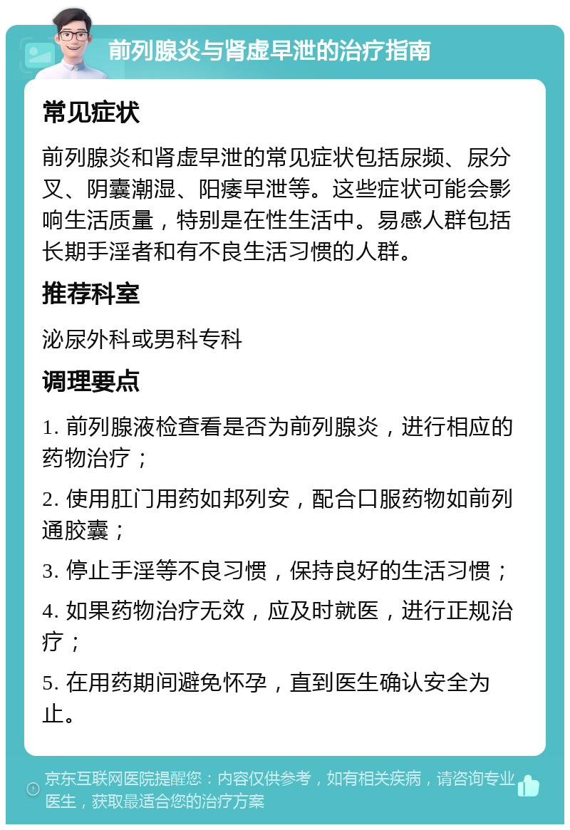 前列腺炎与肾虚早泄的治疗指南 常见症状 前列腺炎和肾虚早泄的常见症状包括尿频、尿分叉、阴囊潮湿、阳痿早泄等。这些症状可能会影响生活质量，特别是在性生活中。易感人群包括长期手淫者和有不良生活习惯的人群。 推荐科室 泌尿外科或男科专科 调理要点 1. 前列腺液检查看是否为前列腺炎，进行相应的药物治疗； 2. 使用肛门用药如邦列安，配合口服药物如前列通胶囊； 3. 停止手淫等不良习惯，保持良好的生活习惯； 4. 如果药物治疗无效，应及时就医，进行正规治疗； 5. 在用药期间避免怀孕，直到医生确认安全为止。