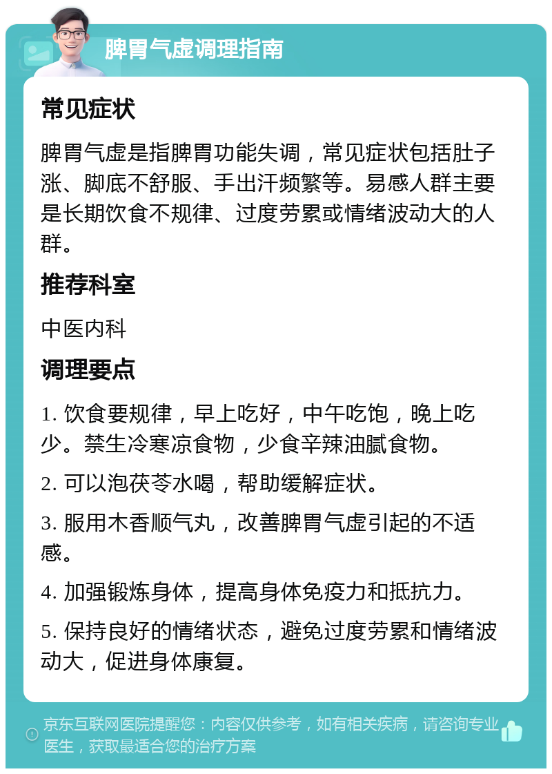 脾胃气虚调理指南 常见症状 脾胃气虚是指脾胃功能失调，常见症状包括肚子涨、脚底不舒服、手出汗频繁等。易感人群主要是长期饮食不规律、过度劳累或情绪波动大的人群。 推荐科室 中医内科 调理要点 1. 饮食要规律，早上吃好，中午吃饱，晚上吃少。禁生冷寒凉食物，少食辛辣油腻食物。 2. 可以泡茯苓水喝，帮助缓解症状。 3. 服用木香顺气丸，改善脾胃气虚引起的不适感。 4. 加强锻炼身体，提高身体免疫力和抵抗力。 5. 保持良好的情绪状态，避免过度劳累和情绪波动大，促进身体康复。