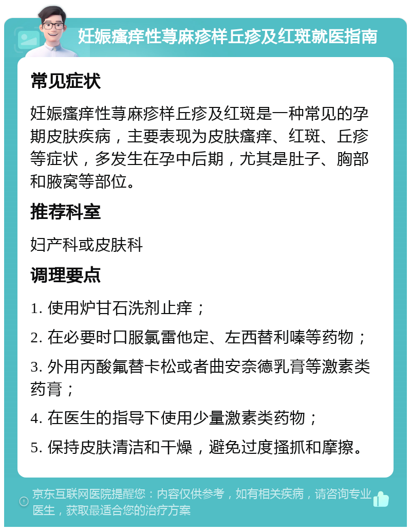 妊娠瘙痒性荨麻疹样丘疹及红斑就医指南 常见症状 妊娠瘙痒性荨麻疹样丘疹及红斑是一种常见的孕期皮肤疾病，主要表现为皮肤瘙痒、红斑、丘疹等症状，多发生在孕中后期，尤其是肚子、胸部和腋窝等部位。 推荐科室 妇产科或皮肤科 调理要点 1. 使用炉甘石洗剂止痒； 2. 在必要时口服氯雷他定、左西替利嗪等药物； 3. 外用丙酸氟替卡松或者曲安奈德乳膏等激素类药膏； 4. 在医生的指导下使用少量激素类药物； 5. 保持皮肤清洁和干燥，避免过度搔抓和摩擦。