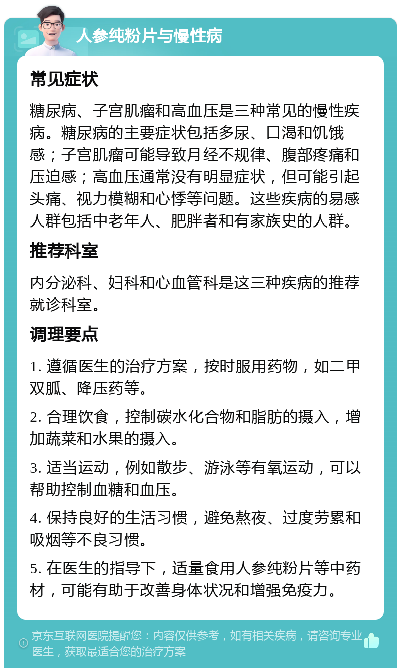 人参纯粉片与慢性病 常见症状 糖尿病、子宫肌瘤和高血压是三种常见的慢性疾病。糖尿病的主要症状包括多尿、口渴和饥饿感；子宫肌瘤可能导致月经不规律、腹部疼痛和压迫感；高血压通常没有明显症状，但可能引起头痛、视力模糊和心悸等问题。这些疾病的易感人群包括中老年人、肥胖者和有家族史的人群。 推荐科室 内分泌科、妇科和心血管科是这三种疾病的推荐就诊科室。 调理要点 1. 遵循医生的治疗方案，按时服用药物，如二甲双胍、降压药等。 2. 合理饮食，控制碳水化合物和脂肪的摄入，增加蔬菜和水果的摄入。 3. 适当运动，例如散步、游泳等有氧运动，可以帮助控制血糖和血压。 4. 保持良好的生活习惯，避免熬夜、过度劳累和吸烟等不良习惯。 5. 在医生的指导下，适量食用人参纯粉片等中药材，可能有助于改善身体状况和增强免疫力。