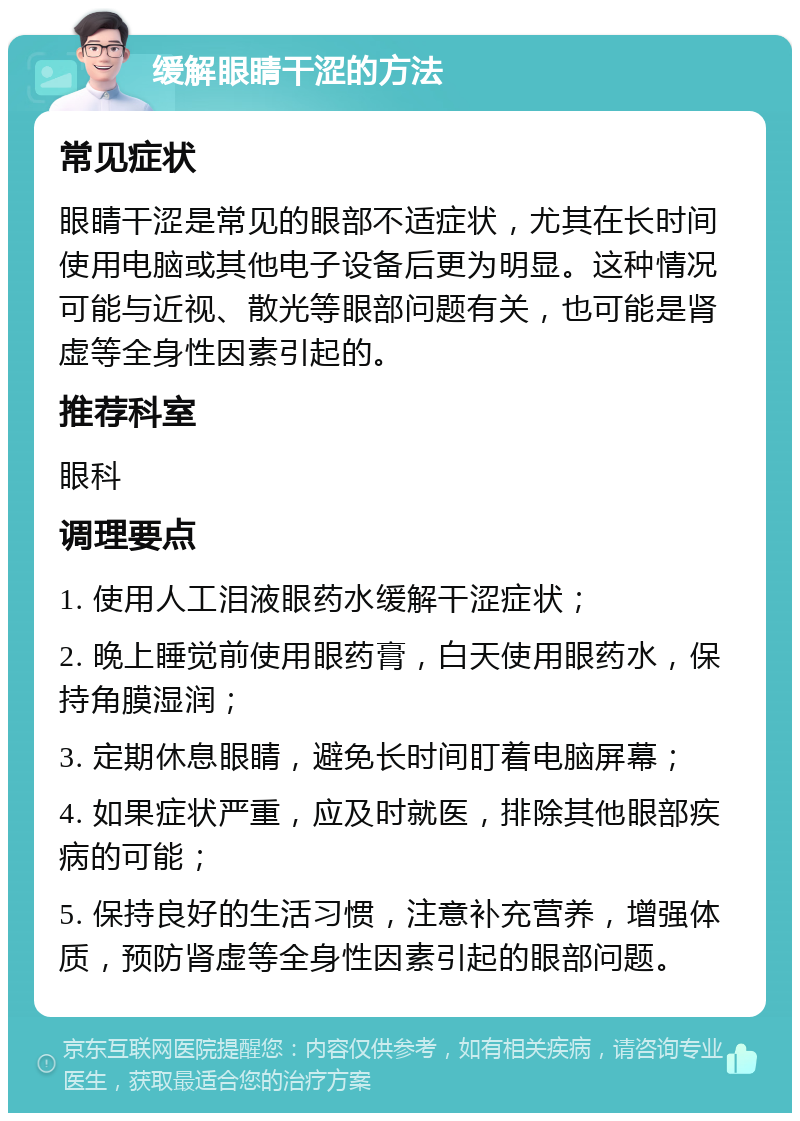 缓解眼睛干涩的方法 常见症状 眼睛干涩是常见的眼部不适症状，尤其在长时间使用电脑或其他电子设备后更为明显。这种情况可能与近视、散光等眼部问题有关，也可能是肾虚等全身性因素引起的。 推荐科室 眼科 调理要点 1. 使用人工泪液眼药水缓解干涩症状； 2. 晚上睡觉前使用眼药膏，白天使用眼药水，保持角膜湿润； 3. 定期休息眼睛，避免长时间盯着电脑屏幕； 4. 如果症状严重，应及时就医，排除其他眼部疾病的可能； 5. 保持良好的生活习惯，注意补充营养，增强体质，预防肾虚等全身性因素引起的眼部问题。