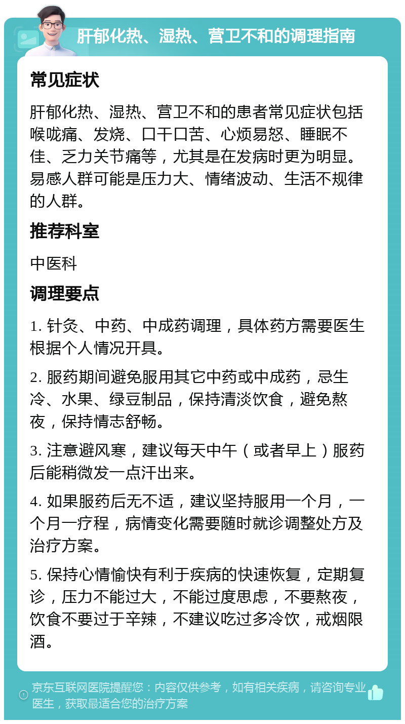 肝郁化热、湿热、营卫不和的调理指南 常见症状 肝郁化热、湿热、营卫不和的患者常见症状包括喉咙痛、发烧、口干口苦、心烦易怒、睡眠不佳、乏力关节痛等，尤其是在发病时更为明显。易感人群可能是压力大、情绪波动、生活不规律的人群。 推荐科室 中医科 调理要点 1. 针灸、中药、中成药调理，具体药方需要医生根据个人情况开具。 2. 服药期间避免服用其它中药或中成药，忌生冷、水果、绿豆制品，保持清淡饮食，避免熬夜，保持情志舒畅。 3. 注意避风寒，建议每天中午（或者早上）服药后能稍微发一点汗出来。 4. 如果服药后无不适，建议坚持服用一个月，一个月一疗程，病情变化需要随时就诊调整处方及治疗方案。 5. 保持心情愉快有利于疾病的快速恢复，定期复诊，压力不能过大，不能过度思虑，不要熬夜，饮食不要过于辛辣，不建议吃过多冷饮，戒烟限酒。