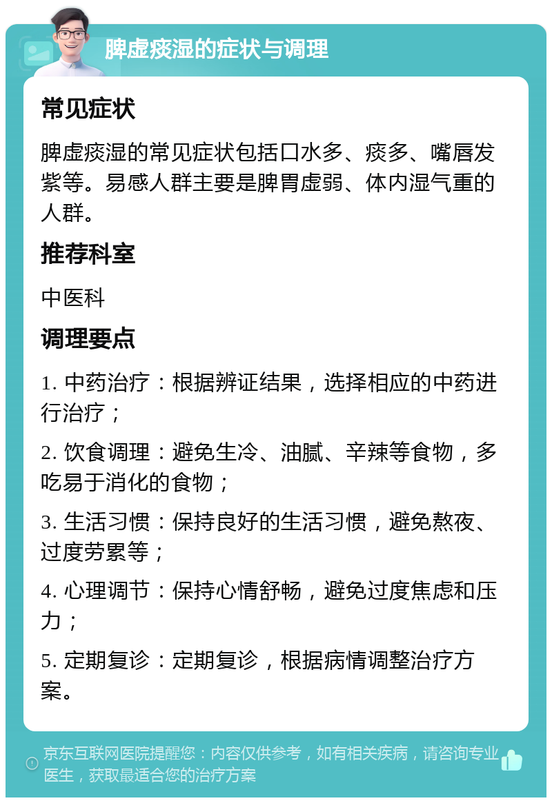 脾虚痰湿的症状与调理 常见症状 脾虚痰湿的常见症状包括口水多、痰多、嘴唇发紫等。易感人群主要是脾胃虚弱、体内湿气重的人群。 推荐科室 中医科 调理要点 1. 中药治疗：根据辨证结果，选择相应的中药进行治疗； 2. 饮食调理：避免生冷、油腻、辛辣等食物，多吃易于消化的食物； 3. 生活习惯：保持良好的生活习惯，避免熬夜、过度劳累等； 4. 心理调节：保持心情舒畅，避免过度焦虑和压力； 5. 定期复诊：定期复诊，根据病情调整治疗方案。