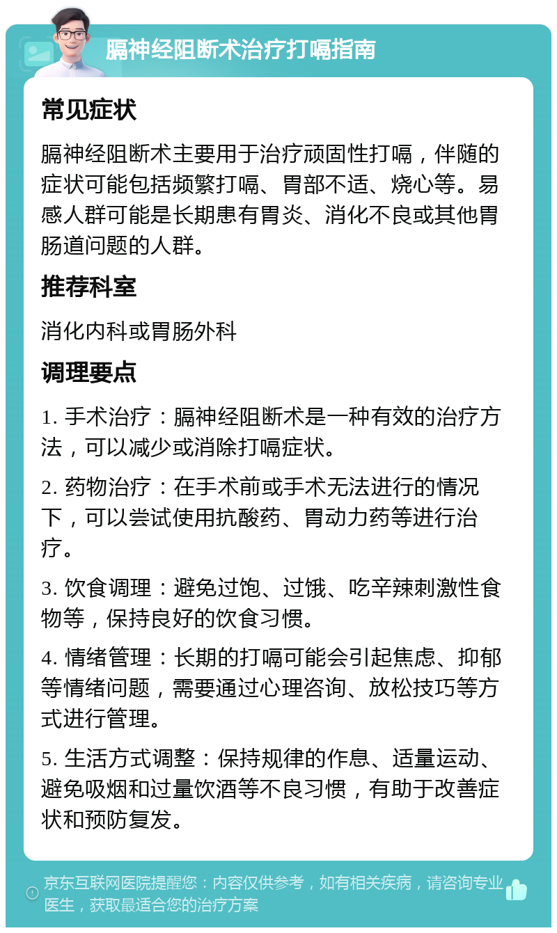 膈神经阻断术治疗打嗝指南 常见症状 膈神经阻断术主要用于治疗顽固性打嗝，伴随的症状可能包括频繁打嗝、胃部不适、烧心等。易感人群可能是长期患有胃炎、消化不良或其他胃肠道问题的人群。 推荐科室 消化内科或胃肠外科 调理要点 1. 手术治疗：膈神经阻断术是一种有效的治疗方法，可以减少或消除打嗝症状。 2. 药物治疗：在手术前或手术无法进行的情况下，可以尝试使用抗酸药、胃动力药等进行治疗。 3. 饮食调理：避免过饱、过饿、吃辛辣刺激性食物等，保持良好的饮食习惯。 4. 情绪管理：长期的打嗝可能会引起焦虑、抑郁等情绪问题，需要通过心理咨询、放松技巧等方式进行管理。 5. 生活方式调整：保持规律的作息、适量运动、避免吸烟和过量饮酒等不良习惯，有助于改善症状和预防复发。