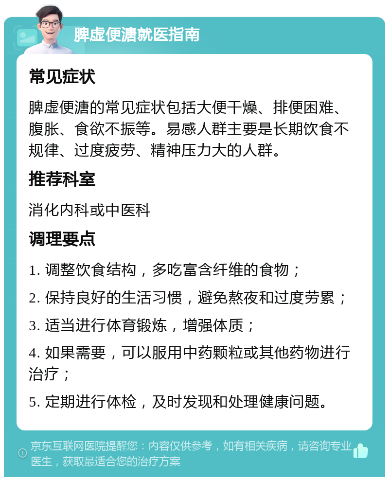 脾虚便溏就医指南 常见症状 脾虚便溏的常见症状包括大便干燥、排便困难、腹胀、食欲不振等。易感人群主要是长期饮食不规律、过度疲劳、精神压力大的人群。 推荐科室 消化内科或中医科 调理要点 1. 调整饮食结构，多吃富含纤维的食物； 2. 保持良好的生活习惯，避免熬夜和过度劳累； 3. 适当进行体育锻炼，增强体质； 4. 如果需要，可以服用中药颗粒或其他药物进行治疗； 5. 定期进行体检，及时发现和处理健康问题。