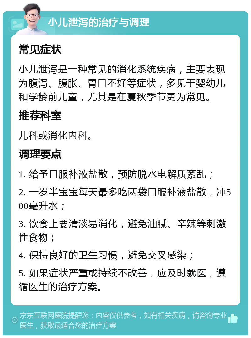 小儿泄泻的治疗与调理 常见症状 小儿泄泻是一种常见的消化系统疾病，主要表现为腹泻、腹胀、胃口不好等症状，多见于婴幼儿和学龄前儿童，尤其是在夏秋季节更为常见。 推荐科室 儿科或消化内科。 调理要点 1. 给予口服补液盐散，预防脱水电解质紊乱； 2. 一岁半宝宝每天最多吃两袋口服补液盐散，冲500毫升水； 3. 饮食上要清淡易消化，避免油腻、辛辣等刺激性食物； 4. 保持良好的卫生习惯，避免交叉感染； 5. 如果症状严重或持续不改善，应及时就医，遵循医生的治疗方案。