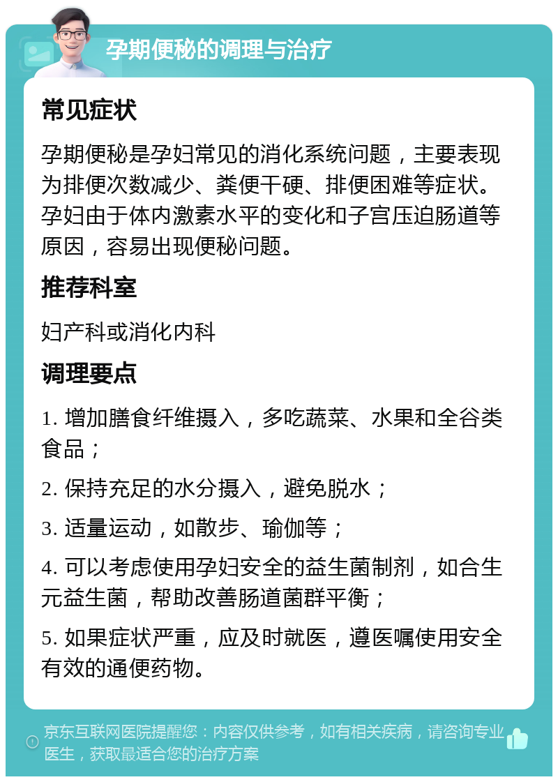 孕期便秘的调理与治疗 常见症状 孕期便秘是孕妇常见的消化系统问题，主要表现为排便次数减少、粪便干硬、排便困难等症状。孕妇由于体内激素水平的变化和子宫压迫肠道等原因，容易出现便秘问题。 推荐科室 妇产科或消化内科 调理要点 1. 增加膳食纤维摄入，多吃蔬菜、水果和全谷类食品； 2. 保持充足的水分摄入，避免脱水； 3. 适量运动，如散步、瑜伽等； 4. 可以考虑使用孕妇安全的益生菌制剂，如合生元益生菌，帮助改善肠道菌群平衡； 5. 如果症状严重，应及时就医，遵医嘱使用安全有效的通便药物。