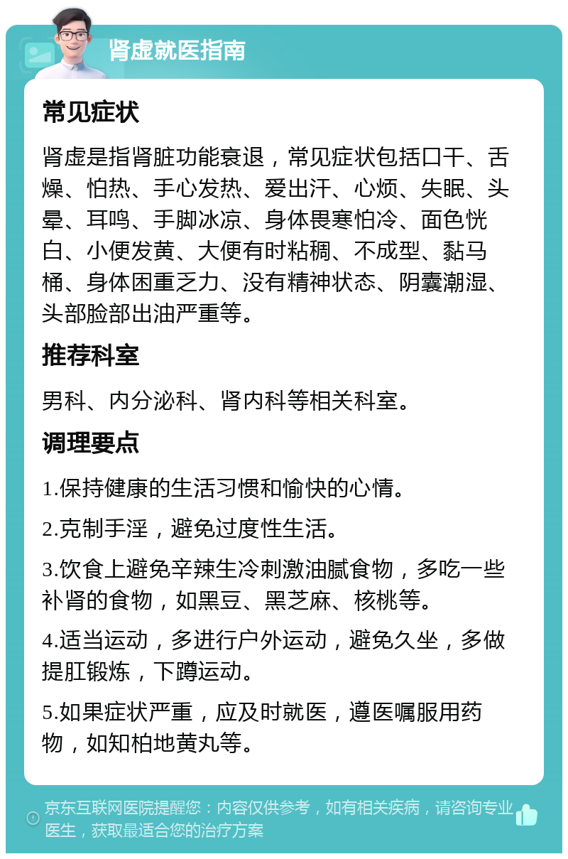 肾虚就医指南 常见症状 肾虚是指肾脏功能衰退，常见症状包括口干、舌燥、怕热、手心发热、爱出汗、心烦、失眠、头晕、耳鸣、手脚冰凉、身体畏寒怕冷、面色恍白、小便发黄、大便有时粘稠、不成型、黏马桶、身体困重乏力、没有精神状态、阴囊潮湿、头部脸部出油严重等。 推荐科室 男科、内分泌科、肾内科等相关科室。 调理要点 1.保持健康的生活习惯和愉快的心情。 2.克制手淫，避免过度性生活。 3.饮食上避免辛辣生冷刺激油腻食物，多吃一些补肾的食物，如黑豆、黑芝麻、核桃等。 4.适当运动，多进行户外运动，避免久坐，多做提肛锻炼，下蹲运动。 5.如果症状严重，应及时就医，遵医嘱服用药物，如知柏地黄丸等。