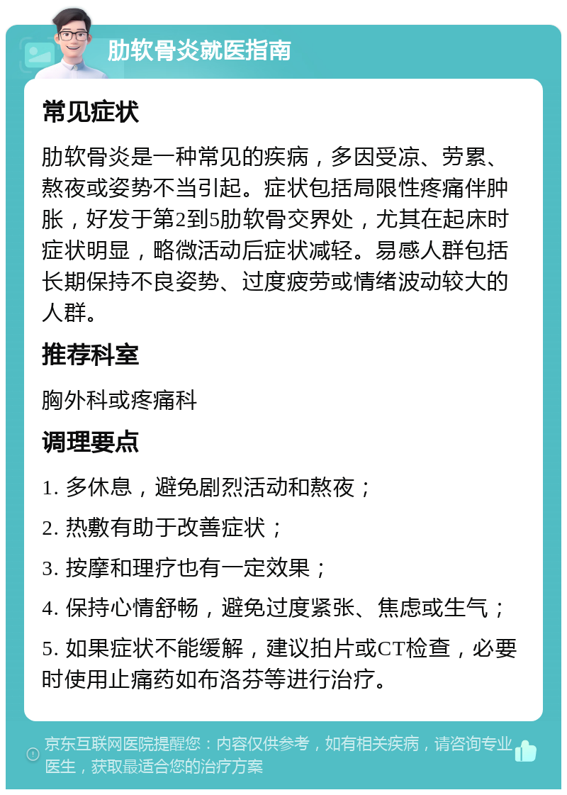 肋软骨炎就医指南 常见症状 肋软骨炎是一种常见的疾病，多因受凉、劳累、熬夜或姿势不当引起。症状包括局限性疼痛伴肿胀，好发于第2到5肋软骨交界处，尤其在起床时症状明显，略微活动后症状减轻。易感人群包括长期保持不良姿势、过度疲劳或情绪波动较大的人群。 推荐科室 胸外科或疼痛科 调理要点 1. 多休息，避免剧烈活动和熬夜； 2. 热敷有助于改善症状； 3. 按摩和理疗也有一定效果； 4. 保持心情舒畅，避免过度紧张、焦虑或生气； 5. 如果症状不能缓解，建议拍片或CT检查，必要时使用止痛药如布洛芬等进行治疗。