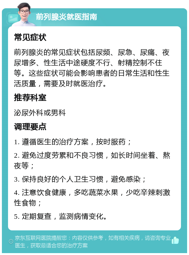 前列腺炎就医指南 常见症状 前列腺炎的常见症状包括尿频、尿急、尿痛、夜尿增多、性生活中途硬度不行、射精控制不住等。这些症状可能会影响患者的日常生活和性生活质量，需要及时就医治疗。 推荐科室 泌尿外科或男科 调理要点 1. 遵循医生的治疗方案，按时服药； 2. 避免过度劳累和不良习惯，如长时间坐着、熬夜等； 3. 保持良好的个人卫生习惯，避免感染； 4. 注意饮食健康，多吃蔬菜水果，少吃辛辣刺激性食物； 5. 定期复查，监测病情变化。