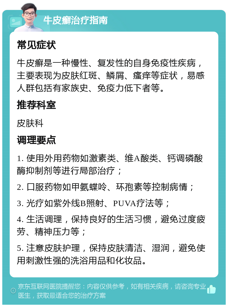 牛皮癣治疗指南 常见症状 牛皮癣是一种慢性、复发性的自身免疫性疾病，主要表现为皮肤红斑、鳞屑、瘙痒等症状，易感人群包括有家族史、免疫力低下者等。 推荐科室 皮肤科 调理要点 1. 使用外用药物如激素类、维A酸类、钙调磷酸酶抑制剂等进行局部治疗； 2. 口服药物如甲氨蝶呤、环孢素等控制病情； 3. 光疗如紫外线B照射、PUVA疗法等； 4. 生活调理，保持良好的生活习惯，避免过度疲劳、精神压力等； 5. 注意皮肤护理，保持皮肤清洁、湿润，避免使用刺激性强的洗浴用品和化妆品。