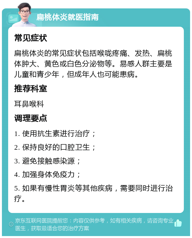 扁桃体炎就医指南 常见症状 扁桃体炎的常见症状包括喉咙疼痛、发热、扁桃体肿大、黄色或白色分泌物等。易感人群主要是儿童和青少年，但成年人也可能患病。 推荐科室 耳鼻喉科 调理要点 1. 使用抗生素进行治疗； 2. 保持良好的口腔卫生； 3. 避免接触感染源； 4. 加强身体免疫力； 5. 如果有慢性胃炎等其他疾病，需要同时进行治疗。