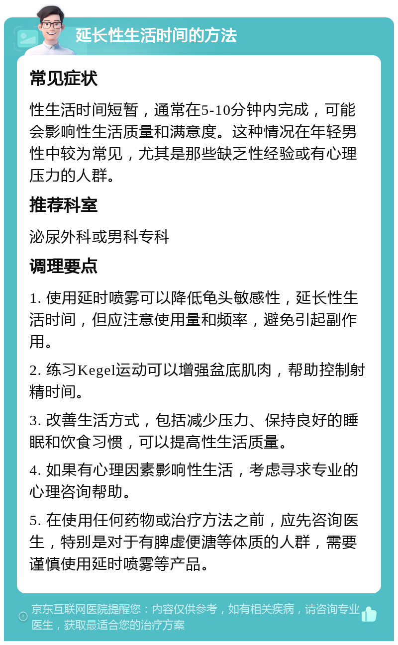 延长性生活时间的方法 常见症状 性生活时间短暂，通常在5-10分钟内完成，可能会影响性生活质量和满意度。这种情况在年轻男性中较为常见，尤其是那些缺乏性经验或有心理压力的人群。 推荐科室 泌尿外科或男科专科 调理要点 1. 使用延时喷雾可以降低龟头敏感性，延长性生活时间，但应注意使用量和频率，避免引起副作用。 2. 练习Kegel运动可以增强盆底肌肉，帮助控制射精时间。 3. 改善生活方式，包括减少压力、保持良好的睡眠和饮食习惯，可以提高性生活质量。 4. 如果有心理因素影响性生活，考虑寻求专业的心理咨询帮助。 5. 在使用任何药物或治疗方法之前，应先咨询医生，特别是对于有脾虚便溏等体质的人群，需要谨慎使用延时喷雾等产品。