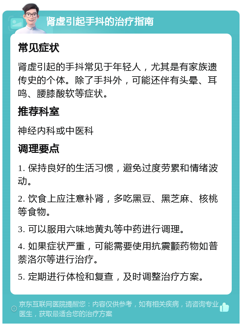 肾虚引起手抖的治疗指南 常见症状 肾虚引起的手抖常见于年轻人，尤其是有家族遗传史的个体。除了手抖外，可能还伴有头晕、耳鸣、腰膝酸软等症状。 推荐科室 神经内科或中医科 调理要点 1. 保持良好的生活习惯，避免过度劳累和情绪波动。 2. 饮食上应注意补肾，多吃黑豆、黑芝麻、核桃等食物。 3. 可以服用六味地黄丸等中药进行调理。 4. 如果症状严重，可能需要使用抗震颤药物如普萘洛尔等进行治疗。 5. 定期进行体检和复查，及时调整治疗方案。