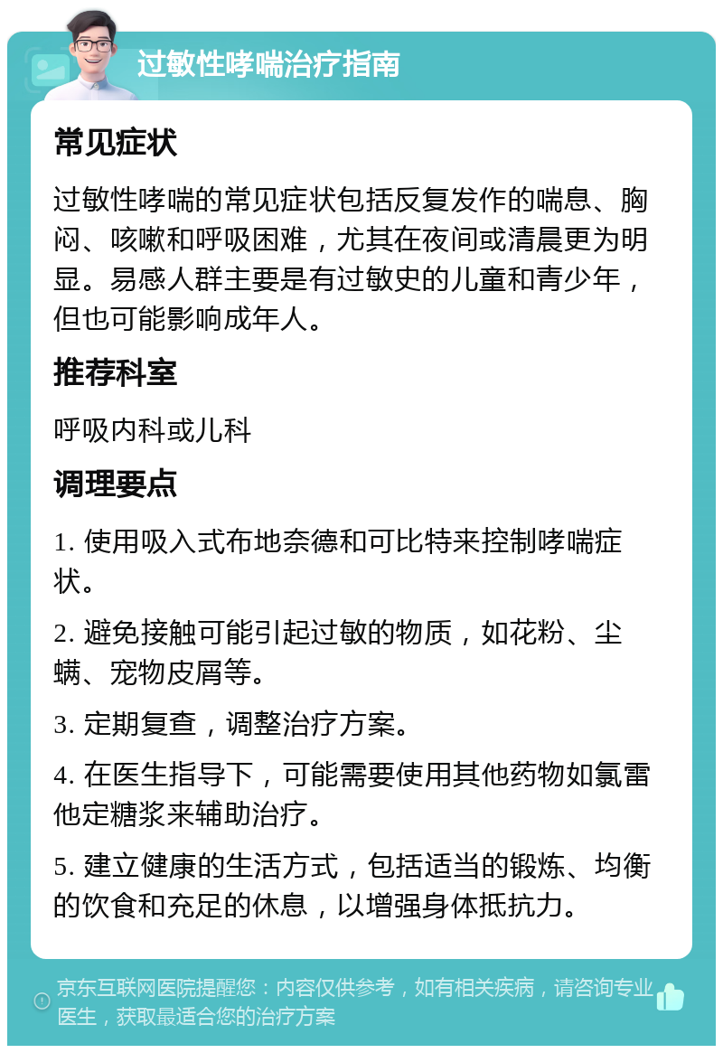 过敏性哮喘治疗指南 常见症状 过敏性哮喘的常见症状包括反复发作的喘息、胸闷、咳嗽和呼吸困难，尤其在夜间或清晨更为明显。易感人群主要是有过敏史的儿童和青少年，但也可能影响成年人。 推荐科室 呼吸内科或儿科 调理要点 1. 使用吸入式布地奈德和可比特来控制哮喘症状。 2. 避免接触可能引起过敏的物质，如花粉、尘螨、宠物皮屑等。 3. 定期复查，调整治疗方案。 4. 在医生指导下，可能需要使用其他药物如氯雷他定糖浆来辅助治疗。 5. 建立健康的生活方式，包括适当的锻炼、均衡的饮食和充足的休息，以增强身体抵抗力。