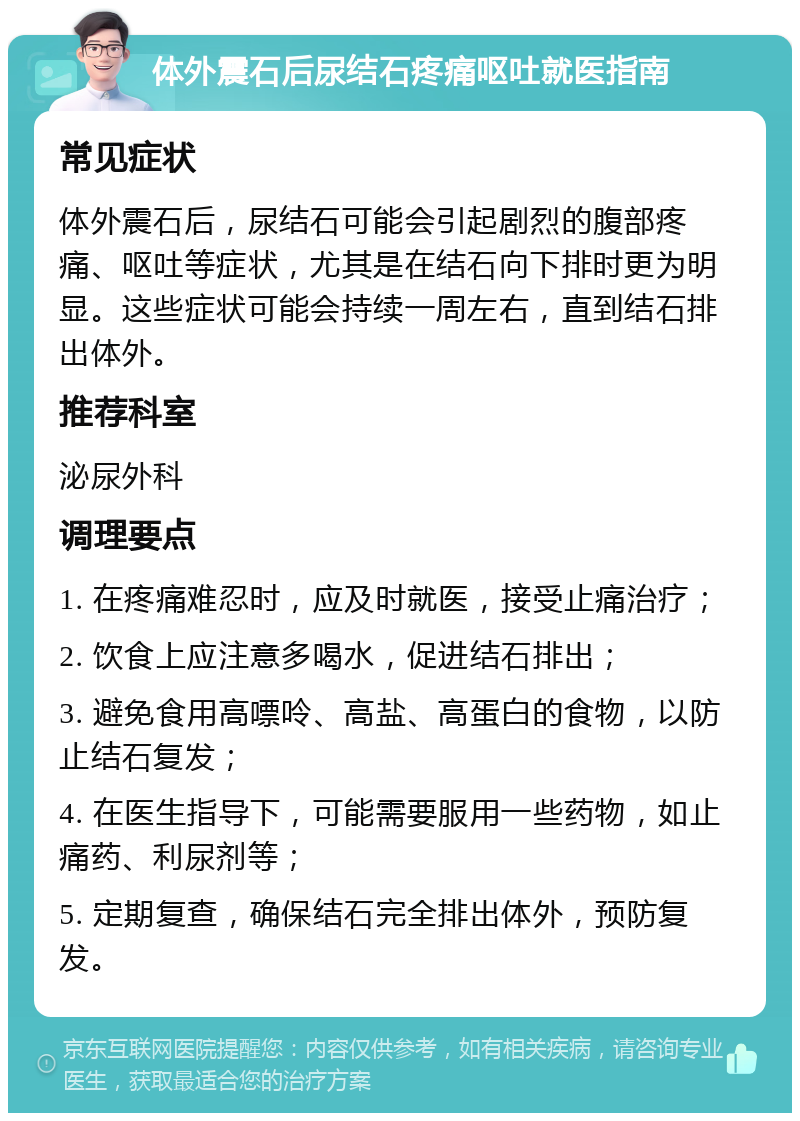 体外震石后尿结石疼痛呕吐就医指南 常见症状 体外震石后，尿结石可能会引起剧烈的腹部疼痛、呕吐等症状，尤其是在结石向下排时更为明显。这些症状可能会持续一周左右，直到结石排出体外。 推荐科室 泌尿外科 调理要点 1. 在疼痛难忍时，应及时就医，接受止痛治疗； 2. 饮食上应注意多喝水，促进结石排出； 3. 避免食用高嘌呤、高盐、高蛋白的食物，以防止结石复发； 4. 在医生指导下，可能需要服用一些药物，如止痛药、利尿剂等； 5. 定期复查，确保结石完全排出体外，预防复发。