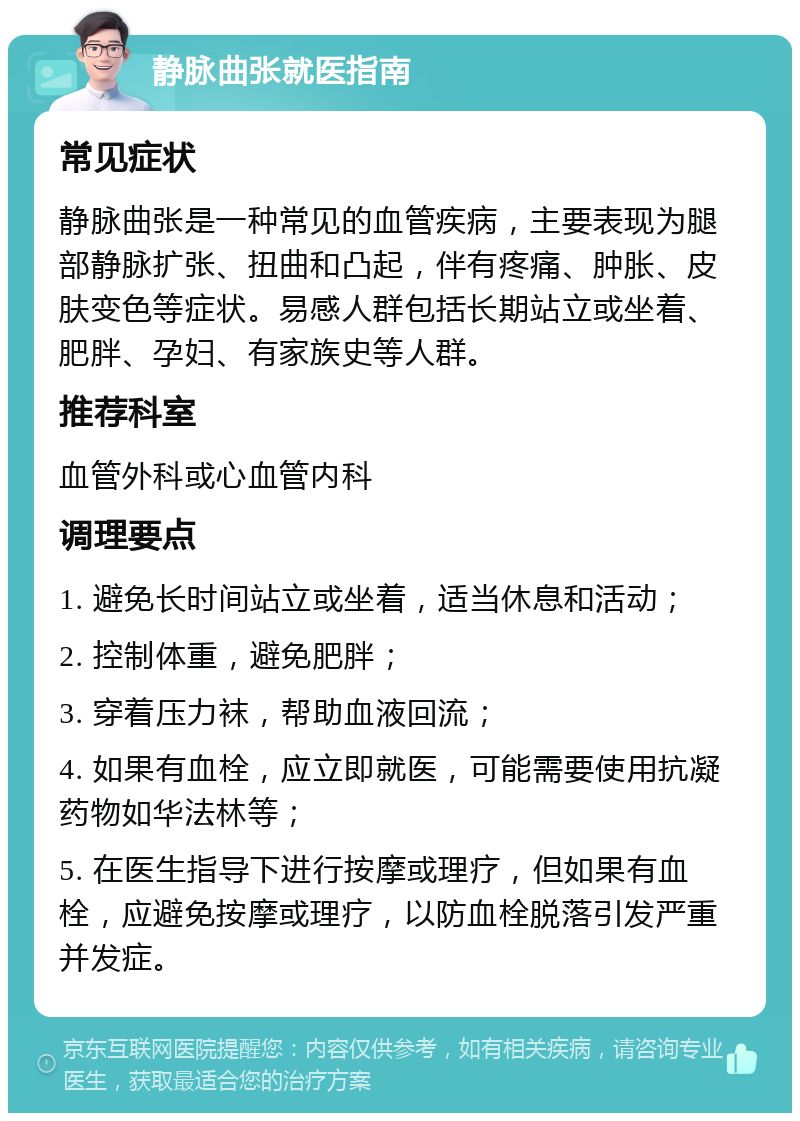 静脉曲张就医指南 常见症状 静脉曲张是一种常见的血管疾病，主要表现为腿部静脉扩张、扭曲和凸起，伴有疼痛、肿胀、皮肤变色等症状。易感人群包括长期站立或坐着、肥胖、孕妇、有家族史等人群。 推荐科室 血管外科或心血管内科 调理要点 1. 避免长时间站立或坐着，适当休息和活动； 2. 控制体重，避免肥胖； 3. 穿着压力袜，帮助血液回流； 4. 如果有血栓，应立即就医，可能需要使用抗凝药物如华法林等； 5. 在医生指导下进行按摩或理疗，但如果有血栓，应避免按摩或理疗，以防血栓脱落引发严重并发症。