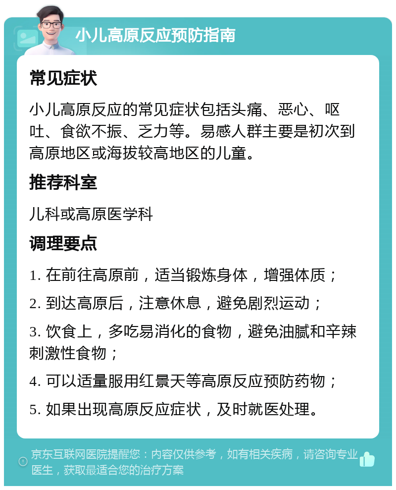 小儿高原反应预防指南 常见症状 小儿高原反应的常见症状包括头痛、恶心、呕吐、食欲不振、乏力等。易感人群主要是初次到高原地区或海拔较高地区的儿童。 推荐科室 儿科或高原医学科 调理要点 1. 在前往高原前，适当锻炼身体，增强体质； 2. 到达高原后，注意休息，避免剧烈运动； 3. 饮食上，多吃易消化的食物，避免油腻和辛辣刺激性食物； 4. 可以适量服用红景天等高原反应预防药物； 5. 如果出现高原反应症状，及时就医处理。