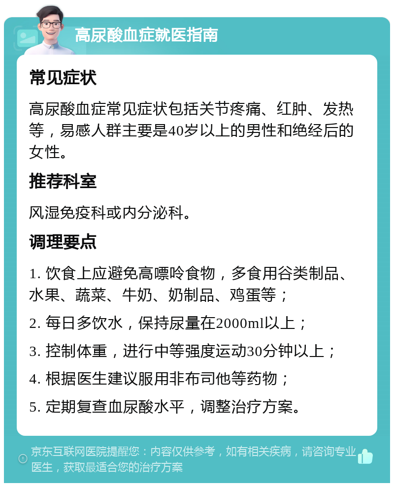 高尿酸血症就医指南 常见症状 高尿酸血症常见症状包括关节疼痛、红肿、发热等，易感人群主要是40岁以上的男性和绝经后的女性。 推荐科室 风湿免疫科或内分泌科。 调理要点 1. 饮食上应避免高嘌呤食物，多食用谷类制品、水果、蔬菜、牛奶、奶制品、鸡蛋等； 2. 每日多饮水，保持尿量在2000ml以上； 3. 控制体重，进行中等强度运动30分钟以上； 4. 根据医生建议服用非布司他等药物； 5. 定期复查血尿酸水平，调整治疗方案。