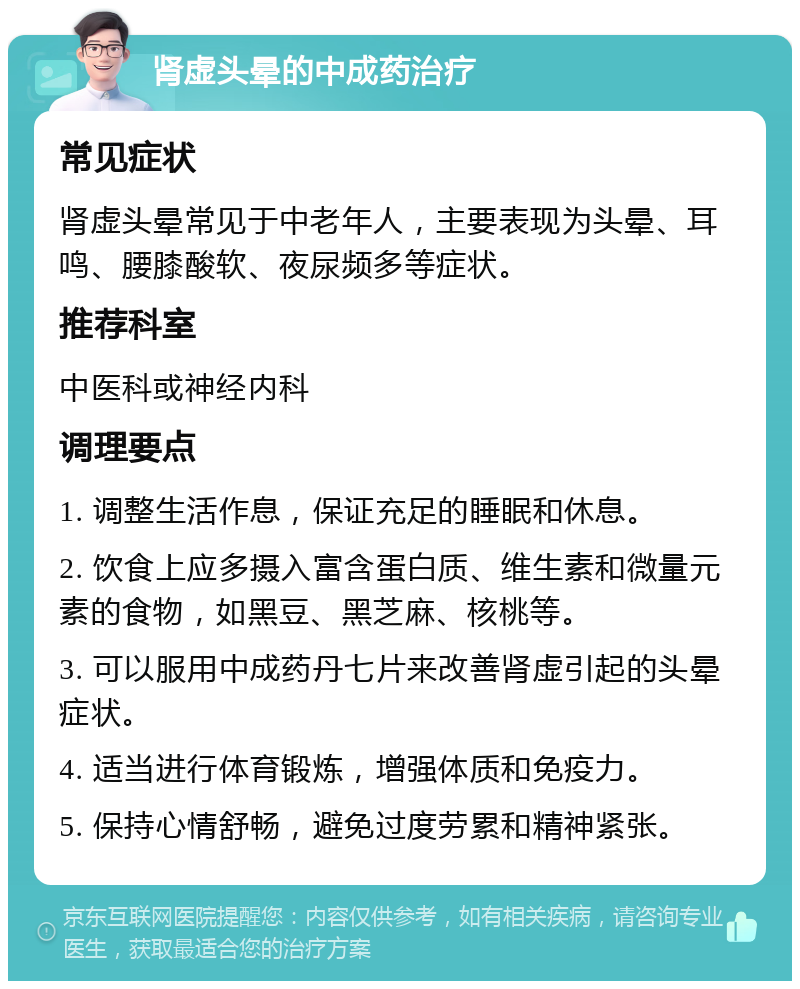 肾虚头晕的中成药治疗 常见症状 肾虚头晕常见于中老年人，主要表现为头晕、耳鸣、腰膝酸软、夜尿频多等症状。 推荐科室 中医科或神经内科 调理要点 1. 调整生活作息，保证充足的睡眠和休息。 2. 饮食上应多摄入富含蛋白质、维生素和微量元素的食物，如黑豆、黑芝麻、核桃等。 3. 可以服用中成药丹七片来改善肾虚引起的头晕症状。 4. 适当进行体育锻炼，增强体质和免疫力。 5. 保持心情舒畅，避免过度劳累和精神紧张。