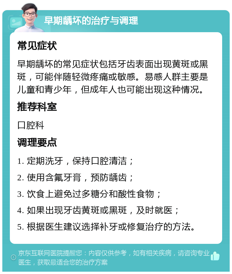 早期龋坏的治疗与调理 常见症状 早期龋坏的常见症状包括牙齿表面出现黄斑或黑斑，可能伴随轻微疼痛或敏感。易感人群主要是儿童和青少年，但成年人也可能出现这种情况。 推荐科室 口腔科 调理要点 1. 定期洗牙，保持口腔清洁； 2. 使用含氟牙膏，预防龋齿； 3. 饮食上避免过多糖分和酸性食物； 4. 如果出现牙齿黄斑或黑斑，及时就医； 5. 根据医生建议选择补牙或修复治疗的方法。