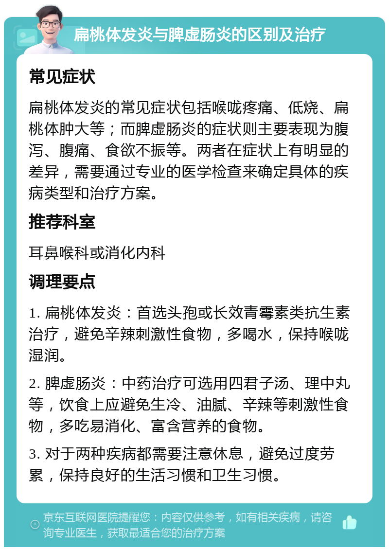 扁桃体发炎与脾虚肠炎的区别及治疗 常见症状 扁桃体发炎的常见症状包括喉咙疼痛、低烧、扁桃体肿大等；而脾虚肠炎的症状则主要表现为腹泻、腹痛、食欲不振等。两者在症状上有明显的差异，需要通过专业的医学检查来确定具体的疾病类型和治疗方案。 推荐科室 耳鼻喉科或消化内科 调理要点 1. 扁桃体发炎：首选头孢或长效青霉素类抗生素治疗，避免辛辣刺激性食物，多喝水，保持喉咙湿润。 2. 脾虚肠炎：中药治疗可选用四君子汤、理中丸等，饮食上应避免生冷、油腻、辛辣等刺激性食物，多吃易消化、富含营养的食物。 3. 对于两种疾病都需要注意休息，避免过度劳累，保持良好的生活习惯和卫生习惯。