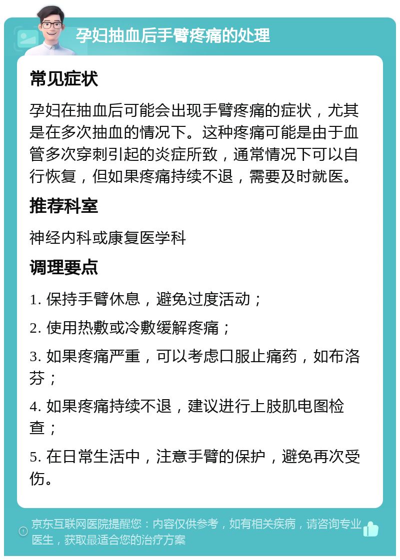 孕妇抽血后手臂疼痛的处理 常见症状 孕妇在抽血后可能会出现手臂疼痛的症状，尤其是在多次抽血的情况下。这种疼痛可能是由于血管多次穿刺引起的炎症所致，通常情况下可以自行恢复，但如果疼痛持续不退，需要及时就医。 推荐科室 神经内科或康复医学科 调理要点 1. 保持手臂休息，避免过度活动； 2. 使用热敷或冷敷缓解疼痛； 3. 如果疼痛严重，可以考虑口服止痛药，如布洛芬； 4. 如果疼痛持续不退，建议进行上肢肌电图检查； 5. 在日常生活中，注意手臂的保护，避免再次受伤。