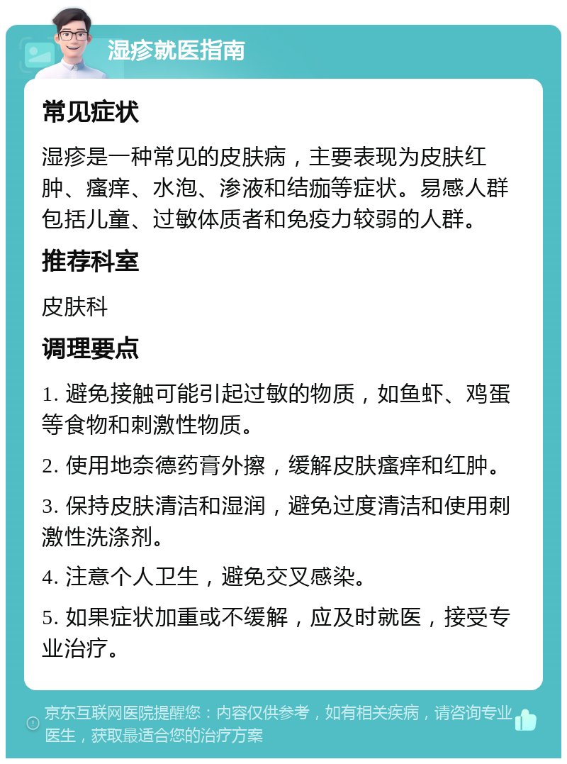 湿疹就医指南 常见症状 湿疹是一种常见的皮肤病，主要表现为皮肤红肿、瘙痒、水泡、渗液和结痂等症状。易感人群包括儿童、过敏体质者和免疫力较弱的人群。 推荐科室 皮肤科 调理要点 1. 避免接触可能引起过敏的物质，如鱼虾、鸡蛋等食物和刺激性物质。 2. 使用地奈德药膏外擦，缓解皮肤瘙痒和红肿。 3. 保持皮肤清洁和湿润，避免过度清洁和使用刺激性洗涤剂。 4. 注意个人卫生，避免交叉感染。 5. 如果症状加重或不缓解，应及时就医，接受专业治疗。