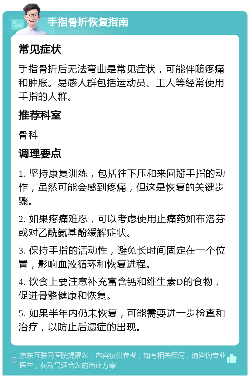 手指骨折恢复指南 常见症状 手指骨折后无法弯曲是常见症状，可能伴随疼痛和肿胀。易感人群包括运动员、工人等经常使用手指的人群。 推荐科室 骨科 调理要点 1. 坚持康复训练，包括往下压和来回掰手指的动作，虽然可能会感到疼痛，但这是恢复的关键步骤。 2. 如果疼痛难忍，可以考虑使用止痛药如布洛芬或对乙酰氨基酚缓解症状。 3. 保持手指的活动性，避免长时间固定在一个位置，影响血液循环和恢复进程。 4. 饮食上要注意补充富含钙和维生素D的食物，促进骨骼健康和恢复。 5. 如果半年内仍未恢复，可能需要进一步检查和治疗，以防止后遗症的出现。