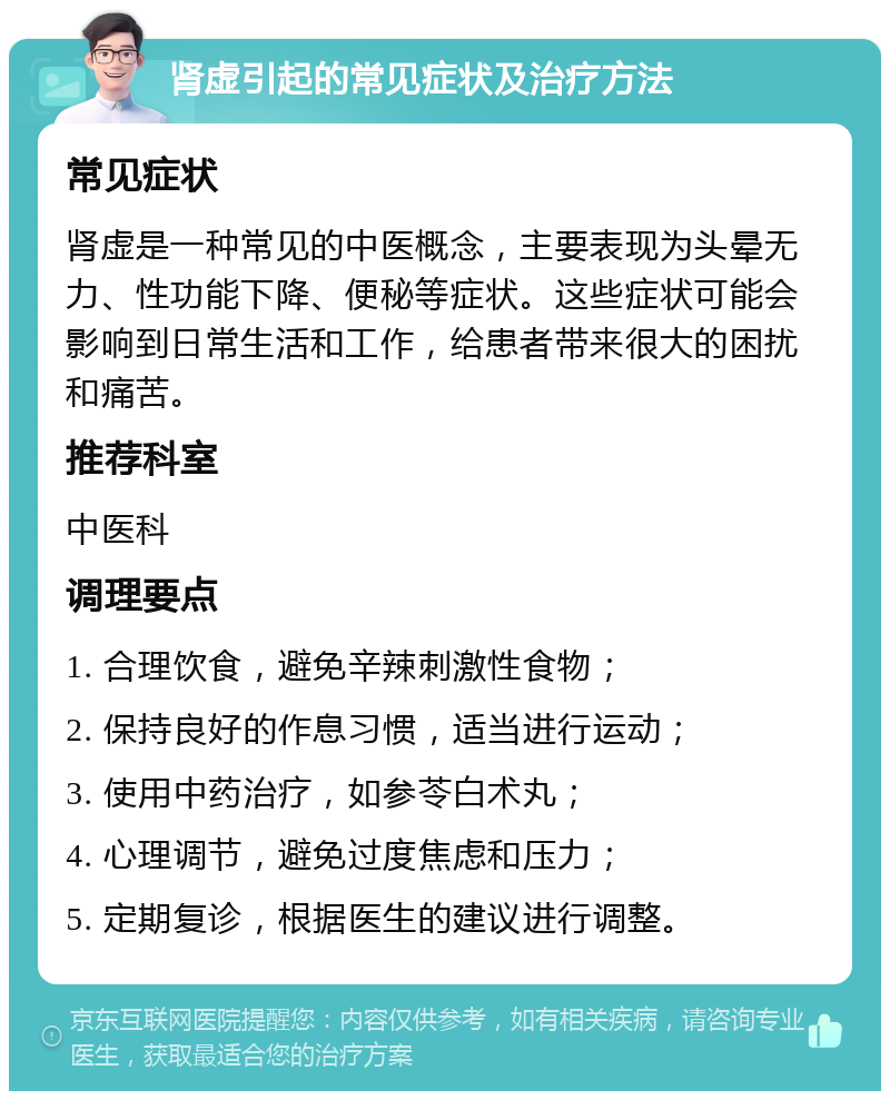 肾虚引起的常见症状及治疗方法 常见症状 肾虚是一种常见的中医概念，主要表现为头晕无力、性功能下降、便秘等症状。这些症状可能会影响到日常生活和工作，给患者带来很大的困扰和痛苦。 推荐科室 中医科 调理要点 1. 合理饮食，避免辛辣刺激性食物； 2. 保持良好的作息习惯，适当进行运动； 3. 使用中药治疗，如参苓白术丸； 4. 心理调节，避免过度焦虑和压力； 5. 定期复诊，根据医生的建议进行调整。