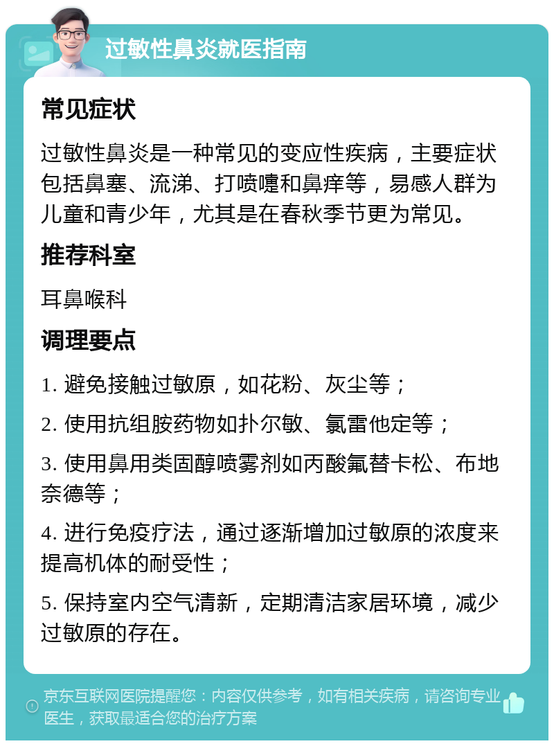 过敏性鼻炎就医指南 常见症状 过敏性鼻炎是一种常见的变应性疾病，主要症状包括鼻塞、流涕、打喷嚏和鼻痒等，易感人群为儿童和青少年，尤其是在春秋季节更为常见。 推荐科室 耳鼻喉科 调理要点 1. 避免接触过敏原，如花粉、灰尘等； 2. 使用抗组胺药物如扑尔敏、氯雷他定等； 3. 使用鼻用类固醇喷雾剂如丙酸氟替卡松、布地奈德等； 4. 进行免疫疗法，通过逐渐增加过敏原的浓度来提高机体的耐受性； 5. 保持室内空气清新，定期清洁家居环境，减少过敏原的存在。