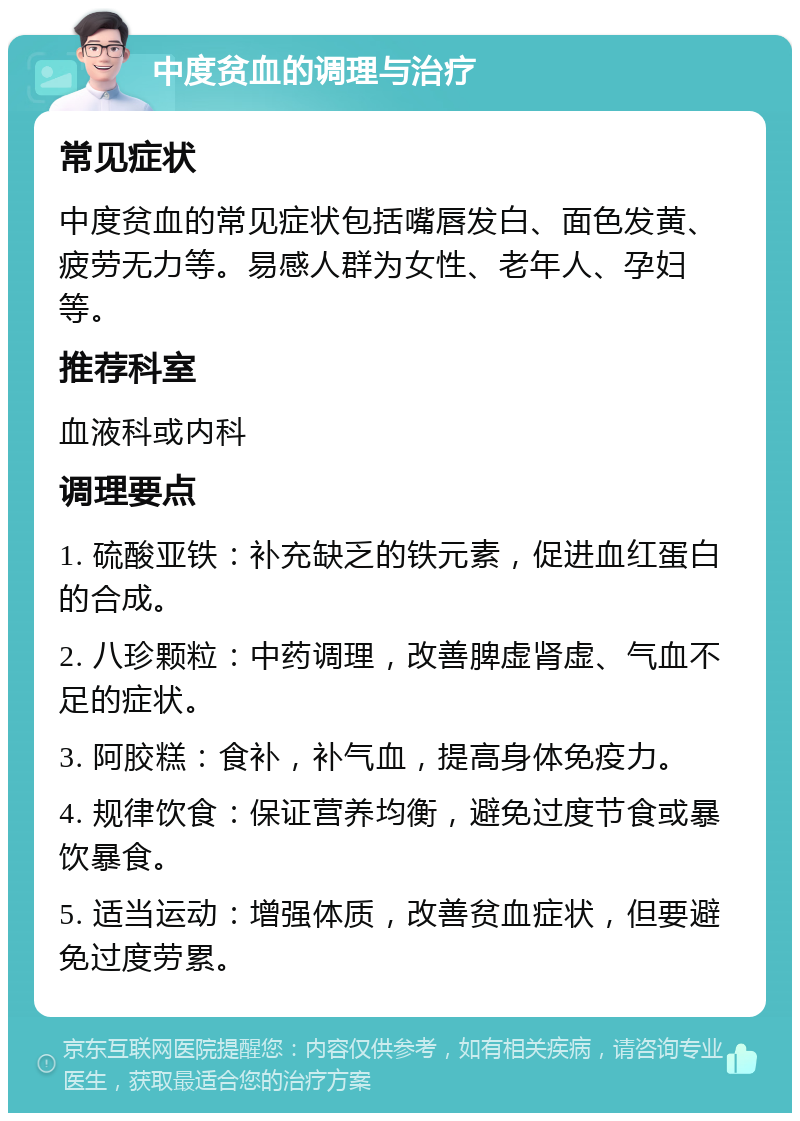 中度贫血的调理与治疗 常见症状 中度贫血的常见症状包括嘴唇发白、面色发黄、疲劳无力等。易感人群为女性、老年人、孕妇等。 推荐科室 血液科或内科 调理要点 1. 硫酸亚铁：补充缺乏的铁元素，促进血红蛋白的合成。 2. 八珍颗粒：中药调理，改善脾虚肾虚、气血不足的症状。 3. 阿胶糕：食补，补气血，提高身体免疫力。 4. 规律饮食：保证营养均衡，避免过度节食或暴饮暴食。 5. 适当运动：增强体质，改善贫血症状，但要避免过度劳累。