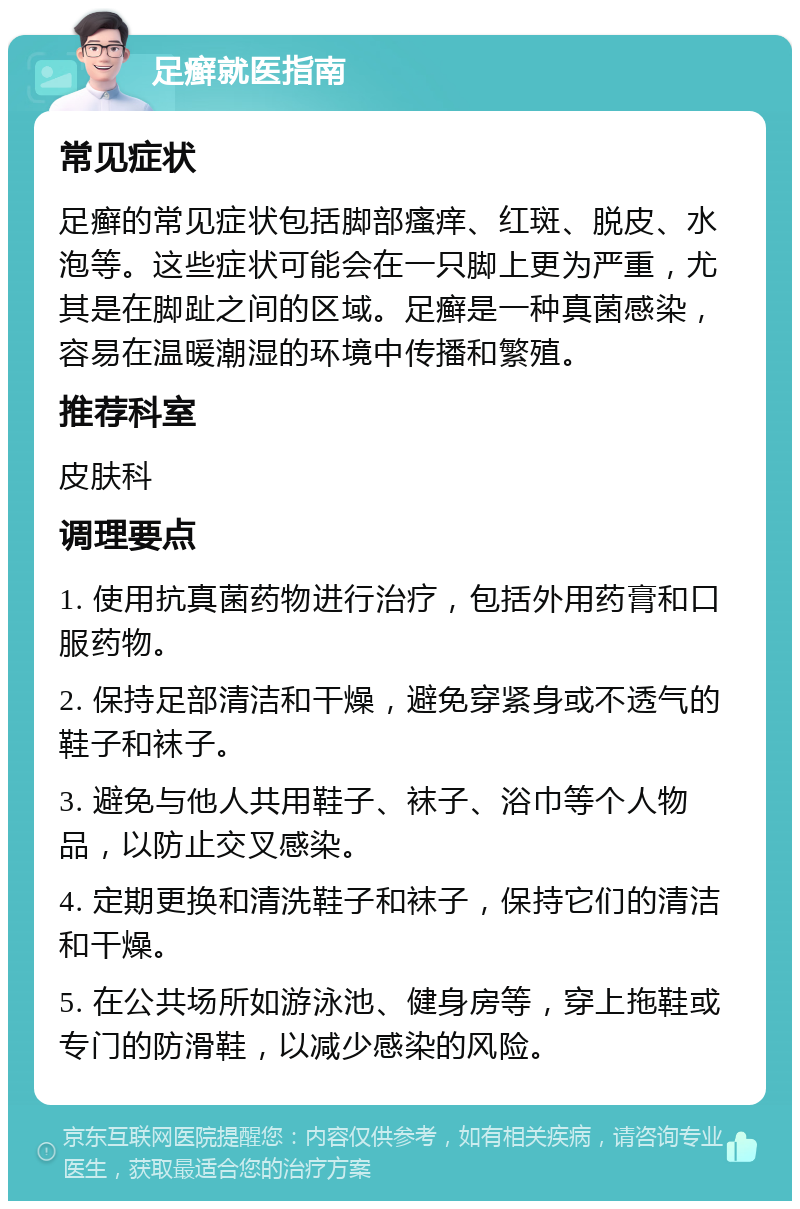 足癣就医指南 常见症状 足癣的常见症状包括脚部瘙痒、红斑、脱皮、水泡等。这些症状可能会在一只脚上更为严重，尤其是在脚趾之间的区域。足癣是一种真菌感染，容易在温暖潮湿的环境中传播和繁殖。 推荐科室 皮肤科 调理要点 1. 使用抗真菌药物进行治疗，包括外用药膏和口服药物。 2. 保持足部清洁和干燥，避免穿紧身或不透气的鞋子和袜子。 3. 避免与他人共用鞋子、袜子、浴巾等个人物品，以防止交叉感染。 4. 定期更换和清洗鞋子和袜子，保持它们的清洁和干燥。 5. 在公共场所如游泳池、健身房等，穿上拖鞋或专门的防滑鞋，以减少感染的风险。