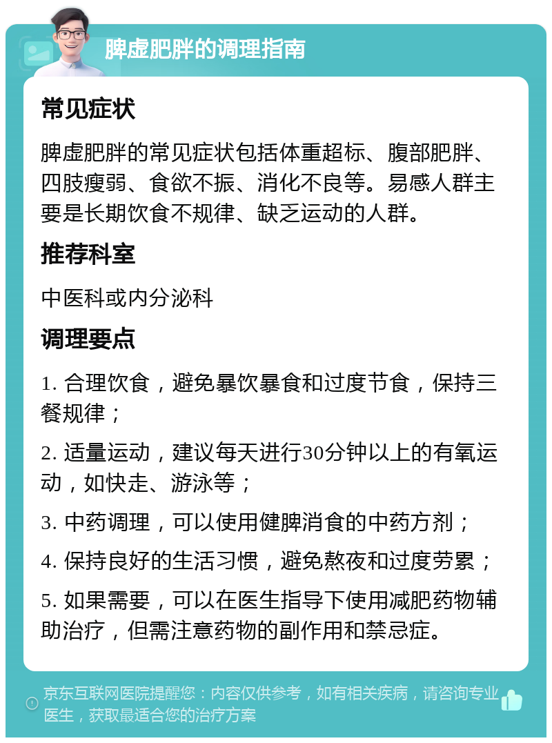 脾虚肥胖的调理指南 常见症状 脾虚肥胖的常见症状包括体重超标、腹部肥胖、四肢瘦弱、食欲不振、消化不良等。易感人群主要是长期饮食不规律、缺乏运动的人群。 推荐科室 中医科或内分泌科 调理要点 1. 合理饮食，避免暴饮暴食和过度节食，保持三餐规律； 2. 适量运动，建议每天进行30分钟以上的有氧运动，如快走、游泳等； 3. 中药调理，可以使用健脾消食的中药方剂； 4. 保持良好的生活习惯，避免熬夜和过度劳累； 5. 如果需要，可以在医生指导下使用减肥药物辅助治疗，但需注意药物的副作用和禁忌症。