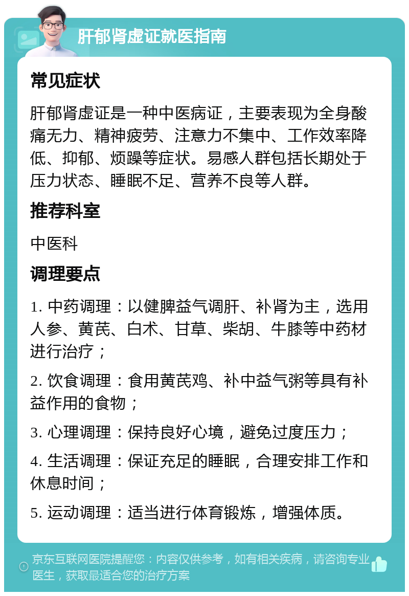 肝郁肾虚证就医指南 常见症状 肝郁肾虚证是一种中医病证，主要表现为全身酸痛无力、精神疲劳、注意力不集中、工作效率降低、抑郁、烦躁等症状。易感人群包括长期处于压力状态、睡眠不足、营养不良等人群。 推荐科室 中医科 调理要点 1. 中药调理：以健脾益气调肝、补肾为主，选用人参、黄芪、白术、甘草、柴胡、牛膝等中药材进行治疗； 2. 饮食调理：食用黄芪鸡、补中益气粥等具有补益作用的食物； 3. 心理调理：保持良好心境，避免过度压力； 4. 生活调理：保证充足的睡眠，合理安排工作和休息时间； 5. 运动调理：适当进行体育锻炼，增强体质。