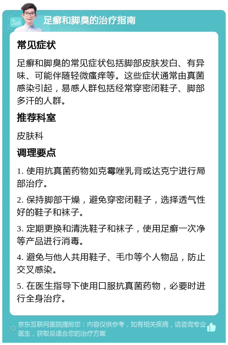 足癣和脚臭的治疗指南 常见症状 足癣和脚臭的常见症状包括脚部皮肤发白、有异味、可能伴随轻微瘙痒等。这些症状通常由真菌感染引起，易感人群包括经常穿密闭鞋子、脚部多汗的人群。 推荐科室 皮肤科 调理要点 1. 使用抗真菌药物如克霉唑乳膏或达克宁进行局部治疗。 2. 保持脚部干燥，避免穿密闭鞋子，选择透气性好的鞋子和袜子。 3. 定期更换和清洗鞋子和袜子，使用足癣一次净等产品进行消毒。 4. 避免与他人共用鞋子、毛巾等个人物品，防止交叉感染。 5. 在医生指导下使用口服抗真菌药物，必要时进行全身治疗。