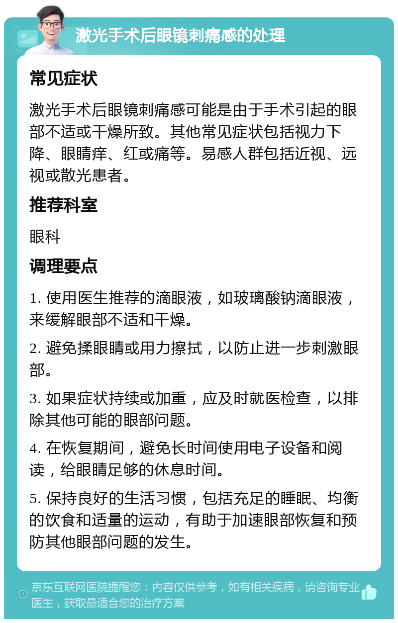 激光手术后眼镜刺痛感的处理 常见症状 激光手术后眼镜刺痛感可能是由于手术引起的眼部不适或干燥所致。其他常见症状包括视力下降、眼睛痒、红或痛等。易感人群包括近视、远视或散光患者。 推荐科室 眼科 调理要点 1. 使用医生推荐的滴眼液，如玻璃酸钠滴眼液，来缓解眼部不适和干燥。 2. 避免揉眼睛或用力擦拭，以防止进一步刺激眼部。 3. 如果症状持续或加重，应及时就医检查，以排除其他可能的眼部问题。 4. 在恢复期间，避免长时间使用电子设备和阅读，给眼睛足够的休息时间。 5. 保持良好的生活习惯，包括充足的睡眠、均衡的饮食和适量的运动，有助于加速眼部恢复和预防其他眼部问题的发生。