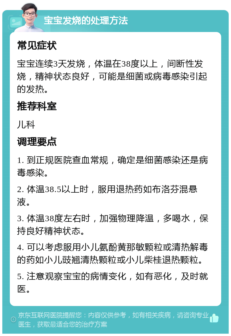 宝宝发烧的处理方法 常见症状 宝宝连续3天发烧，体温在38度以上，间断性发烧，精神状态良好，可能是细菌或病毒感染引起的发热。 推荐科室 儿科 调理要点 1. 到正规医院查血常规，确定是细菌感染还是病毒感染。 2. 体温38.5以上时，服用退热药如布洛芬混悬液。 3. 体温38度左右时，加强物理降温，多喝水，保持良好精神状态。 4. 可以考虑服用小儿氨酚黄那敏颗粒或清热解毒的药如小儿豉翘清热颗粒或小儿柴桂退热颗粒。 5. 注意观察宝宝的病情变化，如有恶化，及时就医。