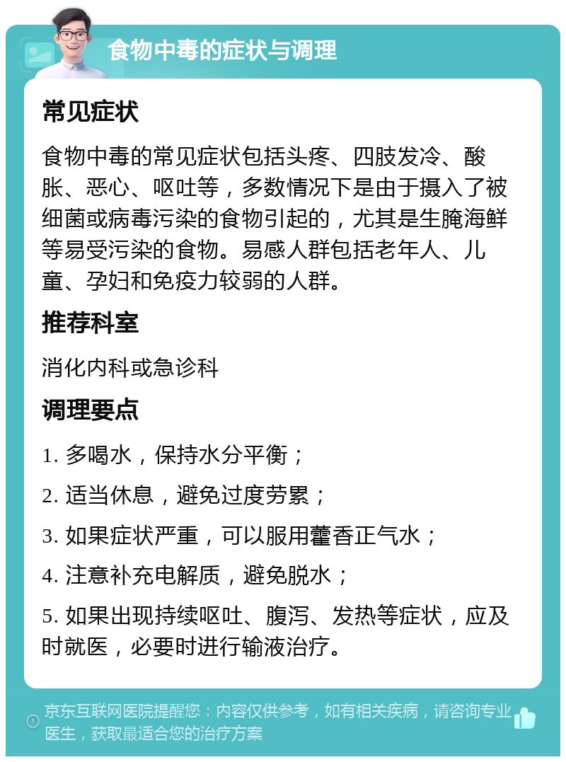 食物中毒的症状与调理 常见症状 食物中毒的常见症状包括头疼、四肢发冷、酸胀、恶心、呕吐等，多数情况下是由于摄入了被细菌或病毒污染的食物引起的，尤其是生腌海鲜等易受污染的食物。易感人群包括老年人、儿童、孕妇和免疫力较弱的人群。 推荐科室 消化内科或急诊科 调理要点 1. 多喝水，保持水分平衡； 2. 适当休息，避免过度劳累； 3. 如果症状严重，可以服用藿香正气水； 4. 注意补充电解质，避免脱水； 5. 如果出现持续呕吐、腹泻、发热等症状，应及时就医，必要时进行输液治疗。