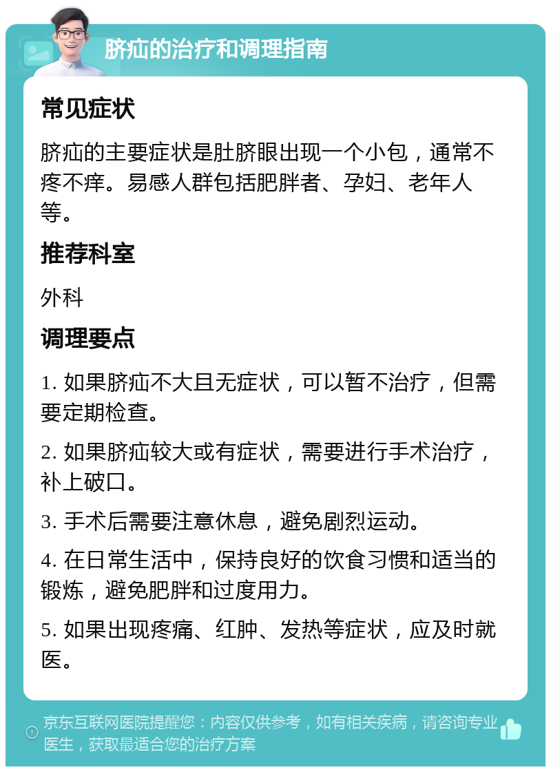 脐疝的治疗和调理指南 常见症状 脐疝的主要症状是肚脐眼出现一个小包，通常不疼不痒。易感人群包括肥胖者、孕妇、老年人等。 推荐科室 外科 调理要点 1. 如果脐疝不大且无症状，可以暂不治疗，但需要定期检查。 2. 如果脐疝较大或有症状，需要进行手术治疗，补上破口。 3. 手术后需要注意休息，避免剧烈运动。 4. 在日常生活中，保持良好的饮食习惯和适当的锻炼，避免肥胖和过度用力。 5. 如果出现疼痛、红肿、发热等症状，应及时就医。