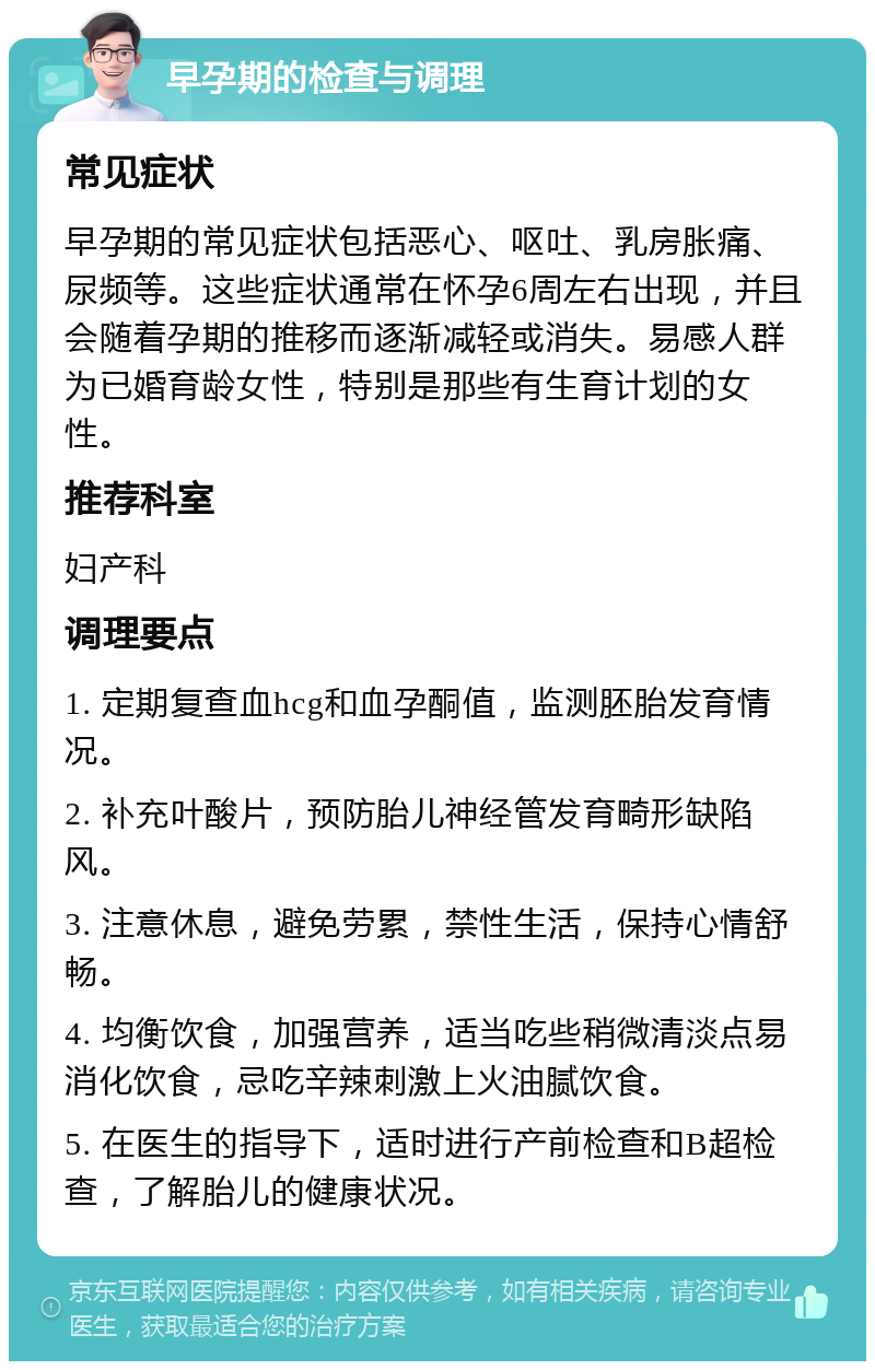 早孕期的检查与调理 常见症状 早孕期的常见症状包括恶心、呕吐、乳房胀痛、尿频等。这些症状通常在怀孕6周左右出现，并且会随着孕期的推移而逐渐减轻或消失。易感人群为已婚育龄女性，特别是那些有生育计划的女性。 推荐科室 妇产科 调理要点 1. 定期复查血hcg和血孕酮值，监测胚胎发育情况。 2. 补充叶酸片，预防胎儿神经管发育畸形缺陷风。 3. 注意休息，避免劳累，禁性生活，保持心情舒畅。 4. 均衡饮食，加强营养，适当吃些稍微清淡点易消化饮食，忌吃辛辣刺激上火油腻饮食。 5. 在医生的指导下，适时进行产前检查和B超检查，了解胎儿的健康状况。